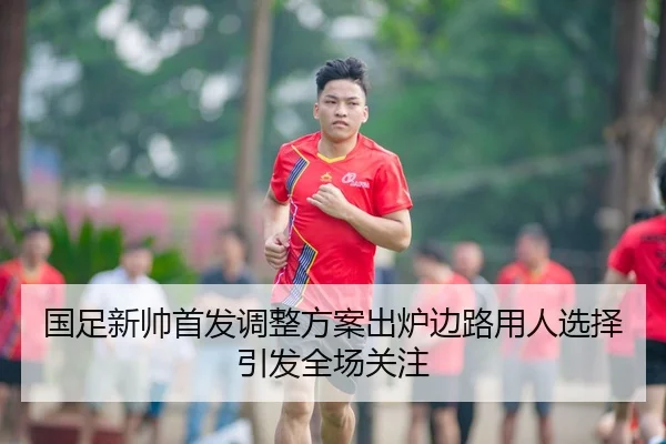 国足新帅首发调整方案出炉边路用人选择引发全场关注