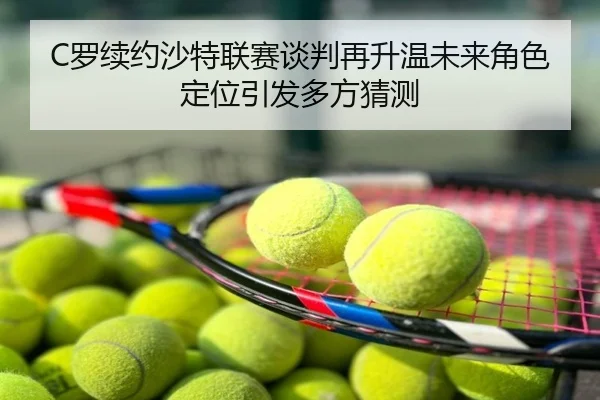 C罗续约沙特联赛谈判再升温未来角色定位引发多方猜测