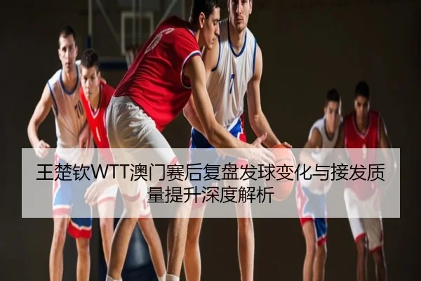 王楚钦WTT澳门赛后复盘发球变化与接发质量提升深度解析