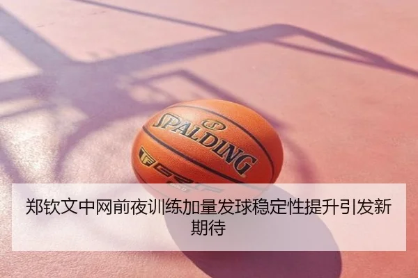 郑钦文中网前夜训练加量发球稳定性提升引发新期待